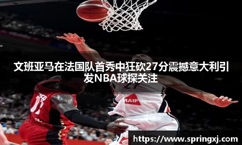 文班亚马在法国队首秀中狂砍27分震撼意大利引发NBA球探关注